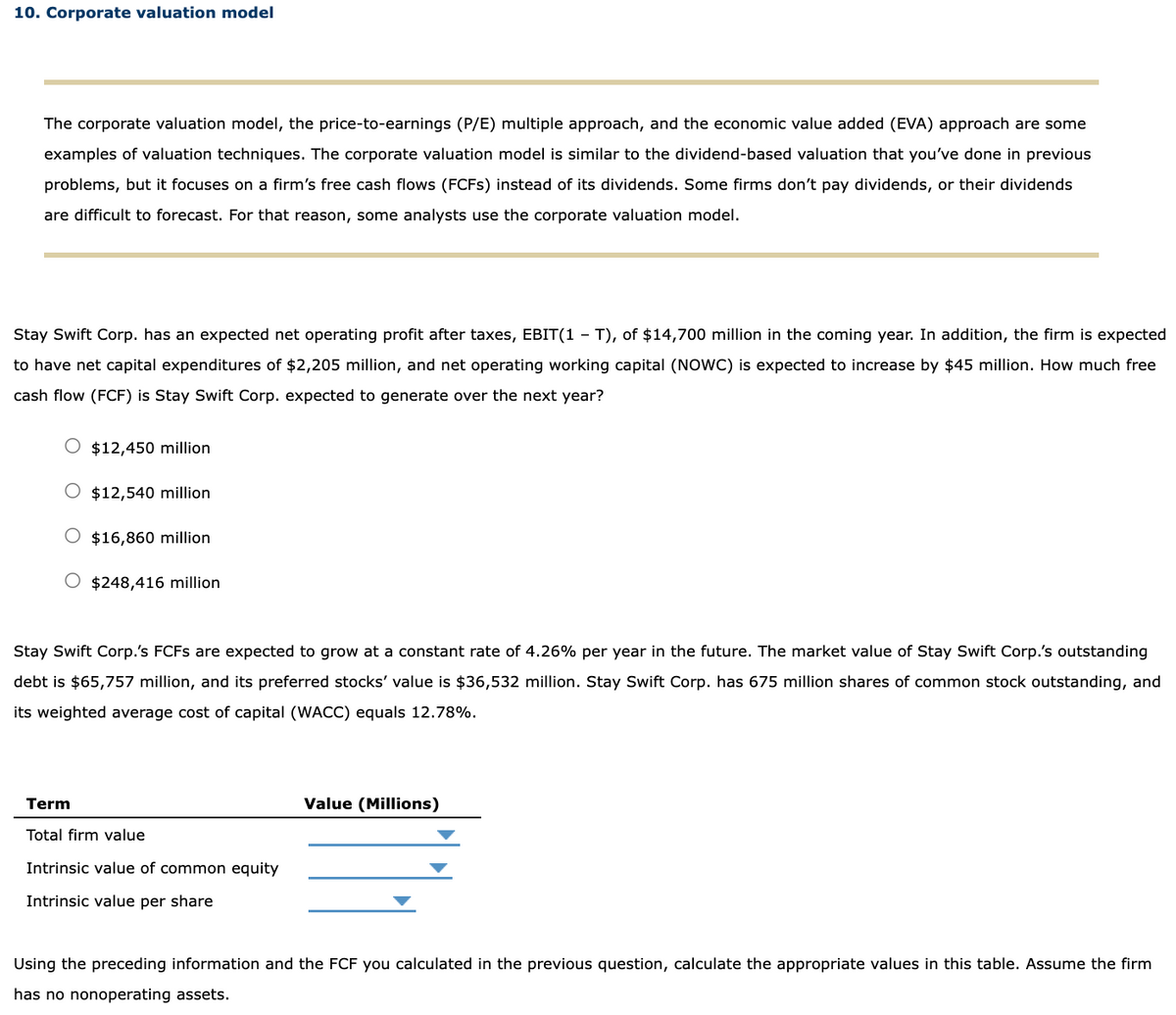 10. Corporate valuation model
The corporate valuation model, the price-to-earnings (P/E) multiple approach, and the economic value added (EVA) approach are some
examples of valuation techniques. The corporate valuation model is similar to the dividend-based valuation that you've done in previous
problems, but it focuses on a firm's free cash flows (FCFS) instead of its dividends. Some firms don't pay dividends, or their dividends
are difficult to forecast. For that reason, some analysts use the corporate valuation model.
Stay Swift Corp. has an expected net operating profit after taxes, EBIT(1-T), of $14,700 million in the coming year. In addition, the firm is expected
to have net capital expenditures of $2,205 million, and net operating working capital (NOWC) is expected to increase by $45 million. How much free
cash flow (FCF) is Stay Swift Corp. expected to generate over the next year?
$12,450 million
$12,540 million
O $16,860 million
$248,416 million
Stay Swift Corp.'s FCFs are expected to grow at a constant rate of 4.26% per year in the future. The market value of Stay Swift Corp.'s outstanding
debt is $65,757 million, and its preferred stocks' value is $36,532 million. Stay Swift Corp. has 675 million shares of common stock outstanding, and
its weighted average cost of capital (WACC) equals 12.78%.
Term
Total firm value
Intrinsic value of common equity
Intrinsic value per share
Value (Millions)
Using the preceding information and the FCF you calculated in the previous question, calculate the appropriate values in this table. Assume the firm
has no nonoperating assets.