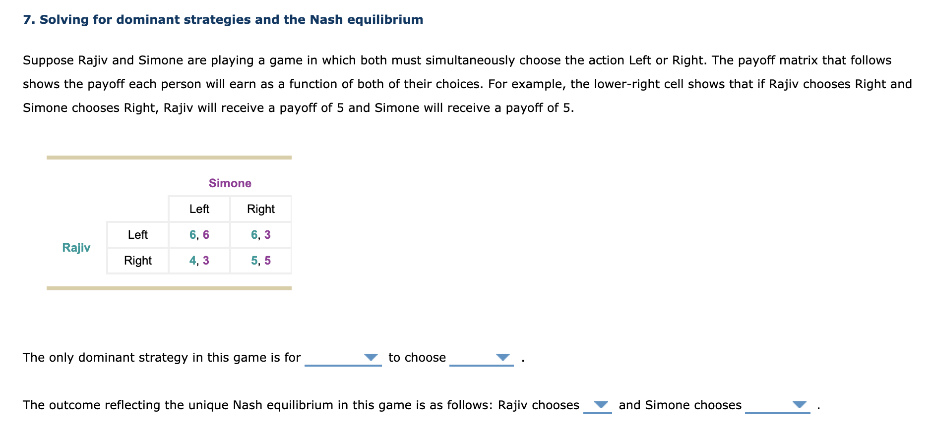 Suppose Rajiv and Simone are playing a game in which both must simultaneously choose the action Left or Right. The payoff matrix that follows
shows the payoff each person will earn as a function of both of their choices. For example, the lower-right cell shows that if Rajiv chooses Right and
Simone chooses Right, Rajiv will receive a payoff of 5 and Simone will receive a payoff of 5.
Simone
Left
Right
Left
6, 6
6, 3
Rajiv
Right
4, 3
5, 5
The only dominant strategy in this game is for
to choose
The outcome reflecting the unique Nash equilibrium in this game is as follows: Rajiv chooses
and Simone chooses
