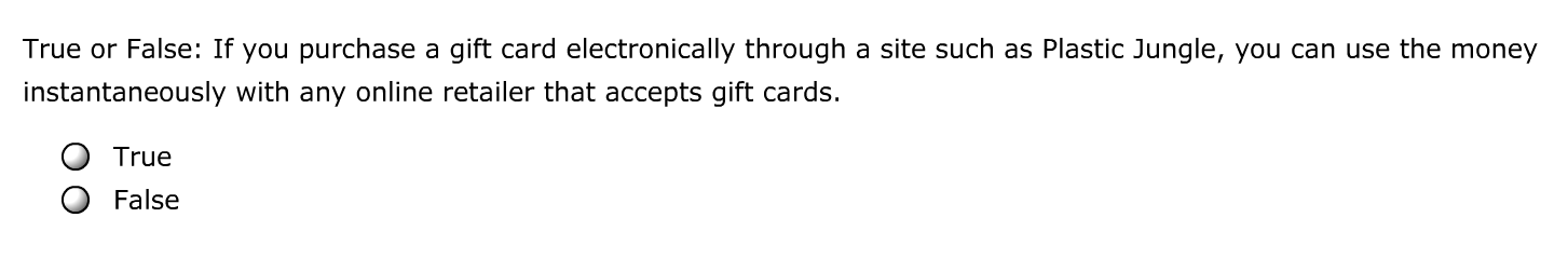 True or False: If you purchase a gift card electronically through a site such as Plastic Jungle, you can use the money
instantaneously with any online retailer that accepts gift cards.
True
False
