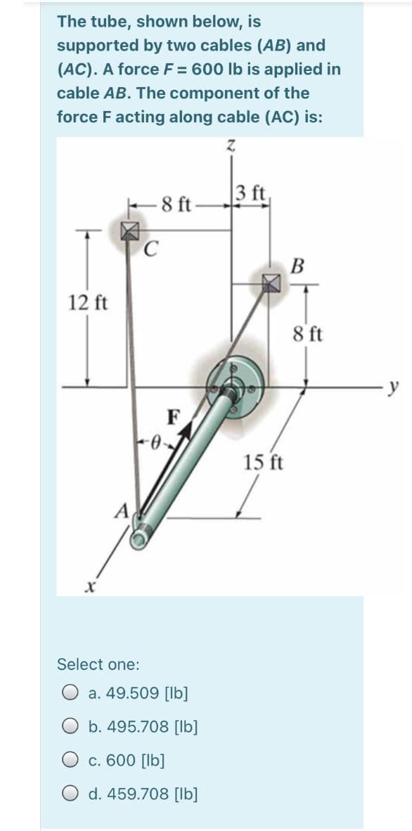 The tube, shown below, is
supported by two cables (AB) and
(AC). A force F = 600 lb is applied in
cable AB. The component of the
force Facting along cable (AC) is:
|3 ft,
E 8 ft
В
12 ft
8 ft
F
15 ft
A
Select one:
a. 49.509 [lb]
b. 495.708 [Ib]
c. 600 [lb]
d. 459.708 [lb]
