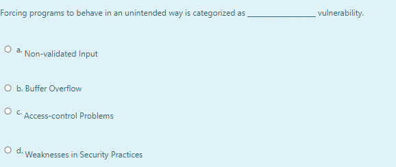 vulnerability.
Forcing programs to behave in an unintended way is categorized as
O a.
Non-validated Input
O b. Buffer Overflow
Access-control Problems
Od.
Weaknesses in Security Practices
