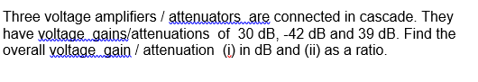 Three voltage amplifiers / attenuators. are connected in cascade. They
have yoltage gains/attenuations of 30 dB, -42 dB and 39 dB. Find the
overall voltage gain / attenuation (i) in dB and (ii) as a ratio.
