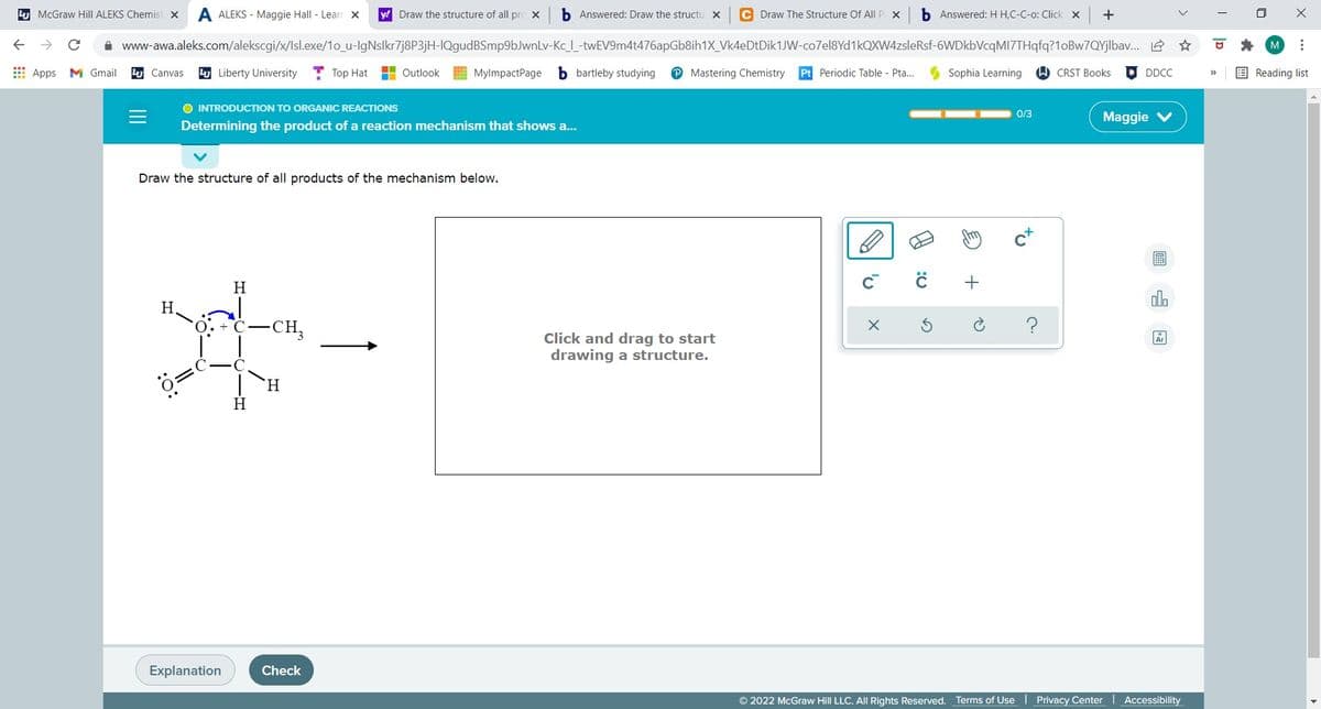 4 McGraw Hill ALEKS Chemist x
A ALEKS - Maggie Hall - Lear x
y! Draw the structure of all pre X
b Answered: Draw the structu x
C Draw The Structure Of All P x
b Answered: H H,C-C-o: Click x
+
A www-awa.aleks.com/alekscgi/x/lsl.exe/1o_u-lgNslkr7j8P3jH-IQgudBSmp9bJwnLv-Kc_ -twEV9m4t476apGb8ih1X_Vk4eDtDik1JW-co7el8Yd1kOXW4zsleRsf-6WDkbVcqMI7THqfq?1oBw7QYjlbav. 2 *
M
E Apps M Gmail
4 Canvas
4 Liberty University
Top Hat
H Outlook
MylmpactPage b bartleby studying
Mastering Chemistry
Pt Periodic Table - Pta...
Sophia Learning
W CRST Books
DDCC
E Reading list
>>
O INTRODUCTION TO ORGANIC REACTIONS
0/3
Maggie
Determining the product of a reaction mechanism that shows a.
Draw the structure of all products of the mechanism below.
H
olo
H
-CH,
Click and drag to start
drawing a structure.
H.
H
Explanation
Check
© 2022 McGraw Hill LLC. All Rights Reserved. Terms of Use
Privacy Center
Accessibility
>
...
to
