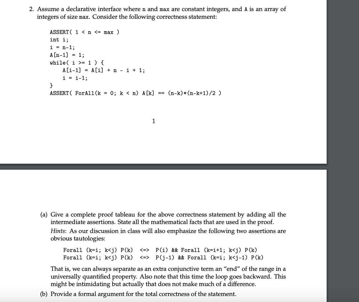 2. Assume a declarative interface where n and max are constant integers, and A is an array of
integers of size max. Consider the following correctness statement:
ASSERT ( 1 < n <= max
int i;
i = n-1;
A [n-1] = 1;
while( i >= 1) {
A[i-1]
= A[i]ni + 1;
i = i-1%;
}
ASSERT ForAll(k = 0%; k < n) A[k]
==
(n-k)* (n-k+1)/2)
1
(a) Give a complete proof tableau for the above correctness statement by adding all the
intermediate assertions. State all the mathematical facts that are used in the proof.
Hints: As our discussion in class will also emphasize the following two assertions are
obvious tautologies:
Forall (k=i; k<j) P(k) <=>
Forall (k=i; k<j) P(k) <=>
P(i) && Forall (k=i+1; k<j) P(k)
P(j-1) && Forall (k=i; k<j-1) P(k)
That is, we can always separate as an extra conjunctive term an “end" of the range in a
universally quantified property. Also note that this time the loop goes backward. This
might be intimidating but actually that does not make much of a difference.
(b) Provide a formal argument for the total correctness of the statement.