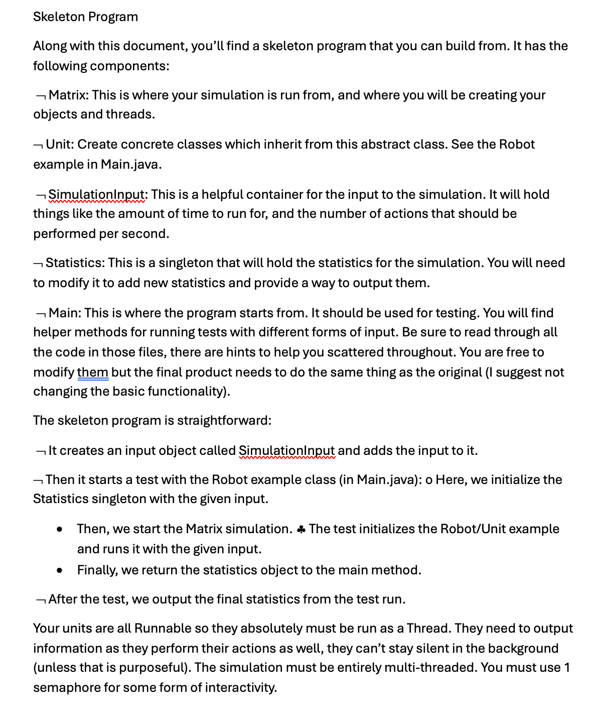 Skeleton Program
Along with this document, you'll find a skeleton program that you can build from. It has the
following components:
Matrix: This is where your simulation is run from, and where you will be creating your
objects and threads.
-Unit: Create concrete classes which inherit from this abstract class. See the Robot
example in Main.java.
SimulationInput: This is a helpful container for the input to the simulation. It will hold
things like the amount of time to run for, and the number of actions that should be
performed per second.
― Statistics: This is a singleton that will hold the statistics for the simulation. You will need
to modify it to add new statistics and provide a way to output them.
Main: This is where the program starts from. It should be used for testing. You will find
helper methods for running tests with different forms of input. Be sure to read through all
the code in those files, there are hints to help you scattered throughout. You are free to
modify them but the final product needs to do the same thing as the original (I suggest not
changing the basic functionality).
The skeleton program is straightforward:
It creates an input object called SimulationInput and adds the input to it.
wwwww
Then it starts a test with the Robot example class (in Main.java): o Here, we initialize the
Statistics singleton with the given input.
• Then, we start the Matrix simulation. ♣ The test initializes the Robot/Unit example
and runs it with the given input.
• Finally, we return the statistics object to the main method.
― After the test, we output the final statistics from the test run.
Your units are all Runnable so they absolutely must be run as a Thread. They need to output
information as they perform their actions as well, they can't stay silent in the background
(unless that is purposeful). The simulation must be entirely multi-threaded. You must use 1
semaphore for some form of interactivity.