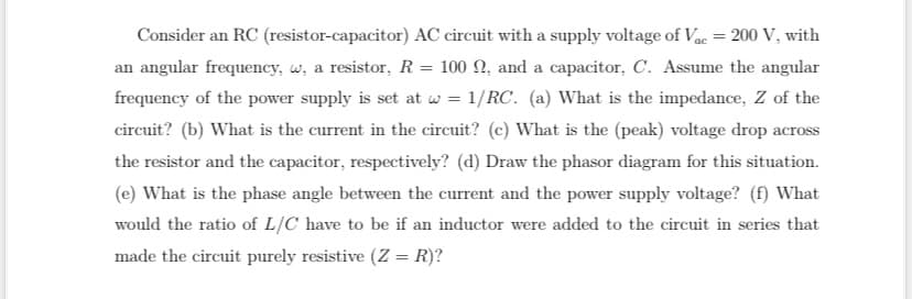Consider an RC (resistor-capacitor) AC circuit with a supply voltage of Vac = 200 V, with
an angular frequency, w, a resistor, R = 100 £2, and a capacitor, C. Assume the angular
frequency of the power supply is set at w = 1/RC. (a) What is the impedance, Z of the
circuit? (b) What is the current in the circuit? (c) What is the (peak) voltage drop across
the resistor and the capacitor, respectively? (d) Draw the phasor diagram for this situation.
(e) What is the phase angle between the current and the power supply voltage? (f) What
would the ratio of L/C have to be if an inductor were added to the circuit in series that
made the circuit purely resistive (Z = R)?