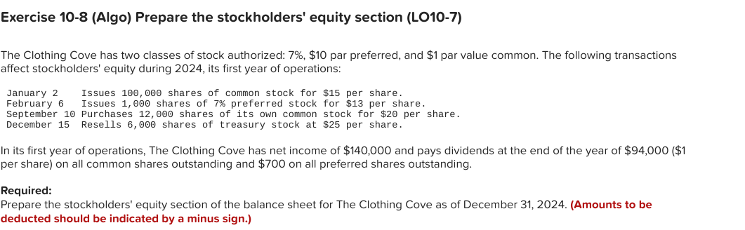 Exercise 10-8 (Algo) Prepare the stockholders' equity section (LO10-7)
The Clothing Cove has two classes of stock authorized: 7%, $10 par preferred, and $1 par value common. The following transactions
affect stockholders' equity during 2024, its first year of operations:
January 2 Issues 100, 000 shares of common stock for $15 per share.
February 6 Issues 1,000 shares of 7% preferred stock for $13 per share.
September 10 Purchases 12,000 shares of its own common stock for $20 per share.
December 15 Resells 6,000 shares of treasury stock at $25 per share.
In its first year of operations, The Clothing Cove has net income of $140,000 and pays dividends at the end of the year of $94,000 ($1
per share) on all common shares outstanding and $700 on all preferred shares outstanding.
Required:
Prepare the stockholders' equity section of the balance sheet for The Clothing Cove as of December 31, 2024. (Amounts to be
deducted should be indicated by a minus sign.)