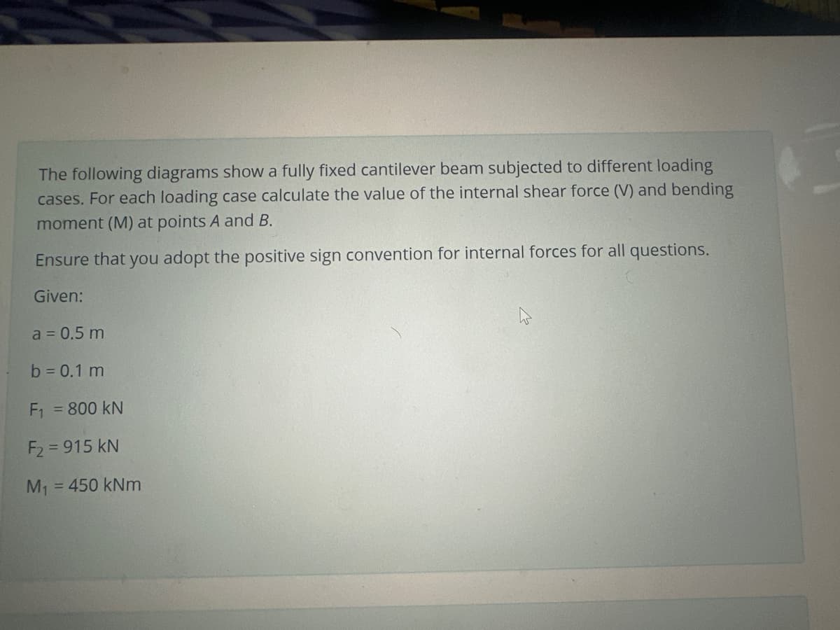 The following diagrams show a fully fixed cantilever beam subjected to different loading
cases. For each loading case calculate the value of the internal shear force (V) and bending
moment (M) at points A and B.
Ensure that you adopt the positive sign convention for internal forces for all questions.
Given:
a = 0.5 m
b = 0.1 m
F₁ = 800 KN
F₂ = 915 kN
M₁ = 450 kNm