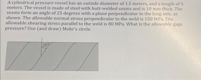 A cylindrical pressure vessel has an outside diameter of 1.5 meters, and a length of 5
meters. The vessel is made of steel with butt-welded seams and is 10 mm thick. The
seams form an angle of 25 degrees with a plane perpendicular to the long axis, as
shown. The allowable normal stress perpendicular to the weld is 150 MPa. The
allowable shearing stress parallel to the weld is 80 MPa. What is the allowable gage
pressure? Use (and draw) Mohr's circle.
25
