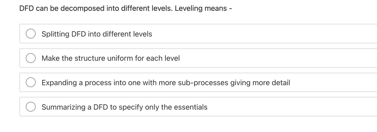 DFD can be decomposed into different levels. Leveling means
Splitting DFD into different levels
Make the structure uniform for each level
Expanding a process into one with more sub-processes giving more detail
Summarizing a DFD to specify only the essentials
