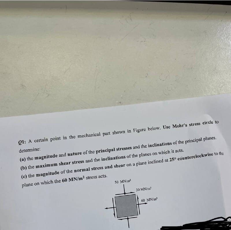 Q1: A certain point in the mechanical part shown in Figure below. Use Mohr's stress circle to
determine:
(a) the magnitude and nature of the principal stresses and the inclinations of the principal planes.
(b) the maximum shear stress and the inclinations of the planes on which it acts.
(c) the magnitude of the normal stress and shear on a plane inclined at 25° counterclockwise to the
plane on which the 60 MN/m² stress acts.
50 MN/m²
30 MN/m²
60 MN/m²