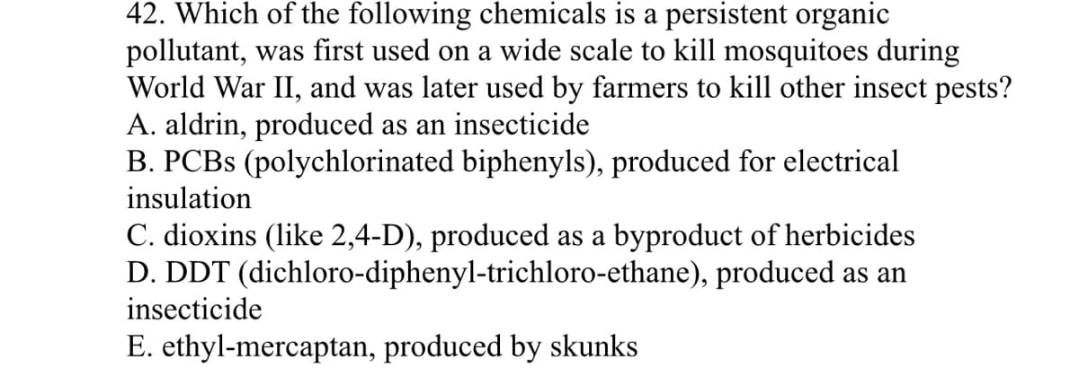 42. Which of the following chemicals is a persistent organic
pollutant, was first used on a wide scale to kill mosquitoes during
World War II, and was later used by farmers to kill other insect pests?
A. aldrin, produced as an insecticide
B. PCBS (polychlorinated biphenyls), produced for electrical
insulation
C. dioxins (like 2,4-D), produced as a byproduct of herbicides
D. DDT (dichloro-diphenyl-trichloro-ethane), produced as an
insecticide
E. ethyl-mercaptan, produced by skunks
