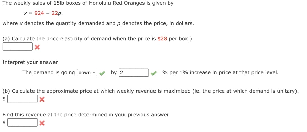 The weekly sales of 15lb boxes of Honolulu Red Oranges is given by
x = 92422p.
where x denotes the quantity demanded and p denotes the price, in dollars.
(a) Calculate the price elasticity of demand when the price is $28 per box.).
X
Interpret your answer.
The demand is going down ✓
by 2
% per 1% increase in price at that price level.
(b) Calculate the approximate price at which weekly revenue is maximized (ie. the price at which demand is unitary).
$
X
Find this revenue at the price determined in your previous answer.
$
X