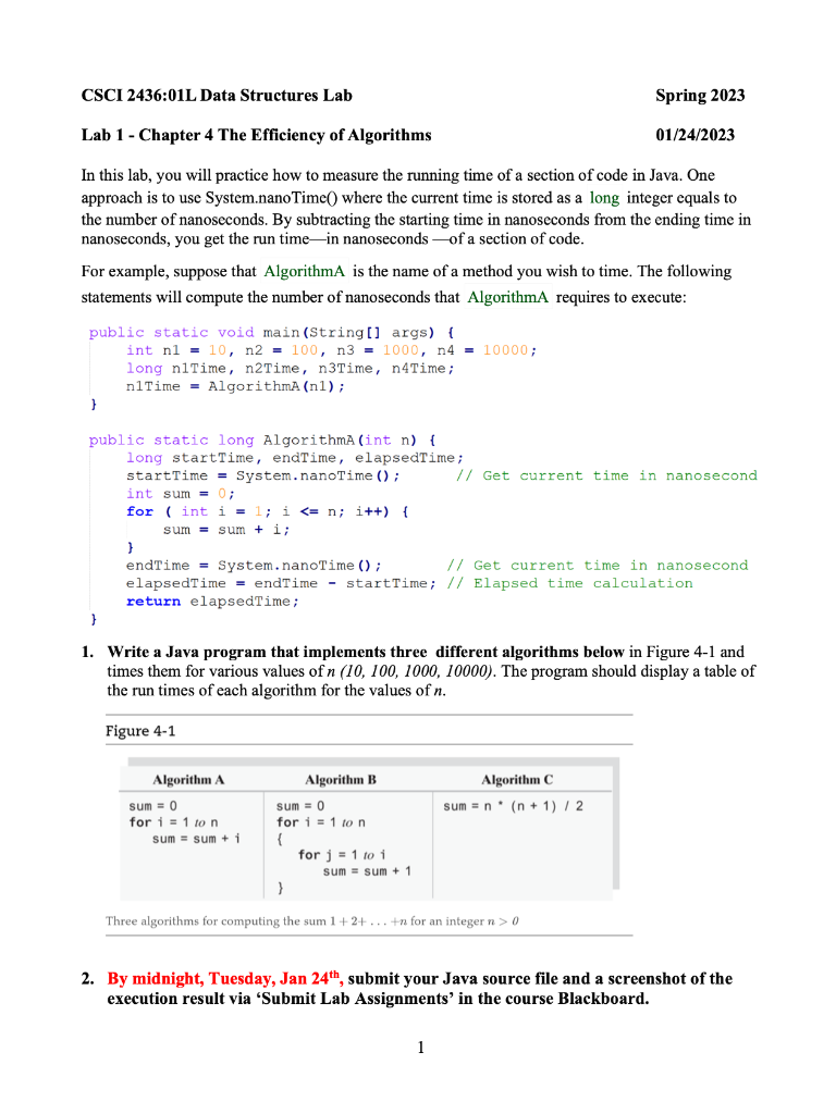 CSCI 2436:01L Data Structures Lab
Lab 1 - Chapter 4 The Efficiency of Algorithms
In this lab, you will practice how to measure the running time f a section of code in Java. One
approach is to use System.nano Time() where the current time is stored as a long integer equals to
the number of nanoseconds. By subtracting the starting time in nanoseconds from the ending time in
nanoseconds, you get the run time-in nanoseconds of a section of code.
public static void main(String[] args) {
int n1 = 10, n2 = 100, n3 = 1000, n4 = 10000;
long n1Time, n2Time, n3Time, n4Time;
n1Time AlgorithmA (nl);
For example, suppose that AlgorithmA is the name of a method you wish to time. The following
statements will compute the number of nanoseconds that AlgorithmA requires to execute:
}
public static long AlgorithmA (int n) {
long startTime, endTime, elapsedTime;
startTime = System.nanoTime ();
int sum = 0;
for (int i = 1; i <= n; i++) {
sum sum + i;
}
1.
}
Algorithm A
endTime= System.nanoTime ();
// Get current time in nanosecond
elapsedTime = endTime - startTime; // Elapsed time calculation
return elapsedTime;
sum = 0
for i=1 to n
Write a Java program that implements three different algorithms below in Figure 4-1 and
times them for various values of n (10, 100, 1000, 10000). The program should display a table of
the run times of each algorithm for the values of n.
Figure 4-1
sum sum + 1
Algorithm B
sum = 0
for i=1 to n
{
}
for j = 1 to i
Spring 2023
sum sum + 1
01/24/2023
// Get current time in nanosecond
Algorithm C
sum = n(n+1) / 2
Three algorithms for computing the sum 1+2+...+n for an integer n > 0
1
2. By midnight, Tuesday, Jan 24th, submit your Java source file and a screenshot of the
execution result via 'Submit Lab Assignments' in the course Blackboard.