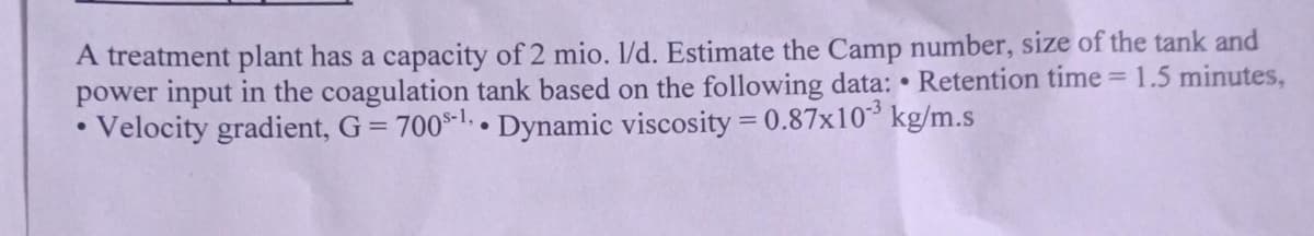 A treatment plant has a capacity of 2 mio. 1/d. Estimate the Camp number, size of the tank and
power input in the coagulation tank based on the following data: • Retention time = 1.5 minutes,
Velocity gradient, G = 700-l.• Dynamic viscosity = 0.87x10³ kg/m.s
