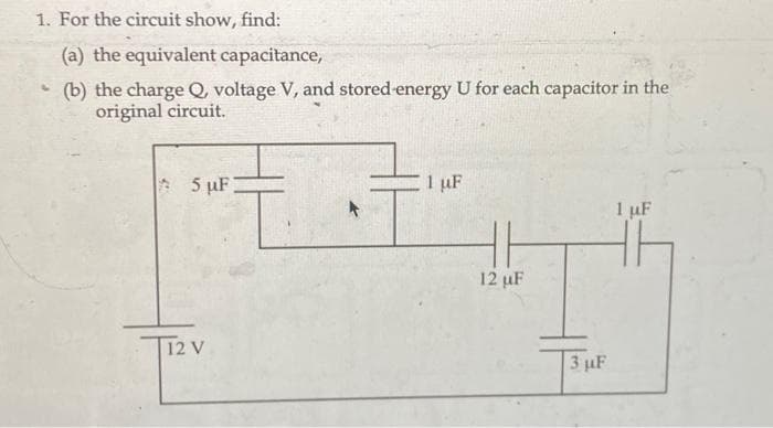 1. For the circuit show, find:
(a) the equivalent capacitance,
(b) the charge Q, voltage V, and stored energy U for each capacitor in the
original circuit.
4
5 µF
12 V
1 uF
12 µF
3 μF
1 μF