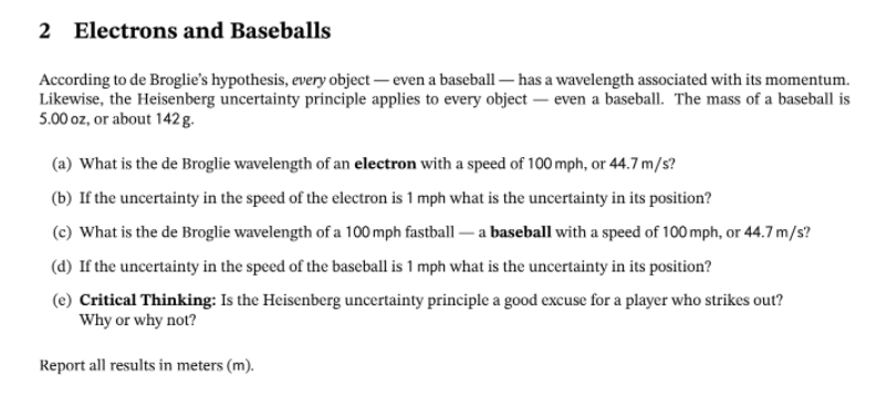 2 Electrons and Baseballs
According to de Broglie's hypothesis, every object- even a baseball - has a wavelength associated with its momentum.
Likewise, the Heisenberg uncertainty principle applies to every object- even a baseball. The mass of a baseball is
5.00 oz, or about 142 g.
(a) What is the de Broglie wavelength of an electron with a speed of 100 mph, or 44.7m/s?
(b) If the uncertainty in the speed of the electron is 1 mph what is the uncertainty in its position?
(c) What is the de Broglie wavelength of a 100 mph fastball - a baseball with a speed of 100 mph, or 44.7 m/s?
(d) If the uncertainty in the speed of the baseball is 1 mph what is the uncertainty in its position?
(e) Critical Thinking: Is the Heisenberg uncertainty principle a good excuse for a player who strikes out?
Why or why not?
Report all results in meters (m).