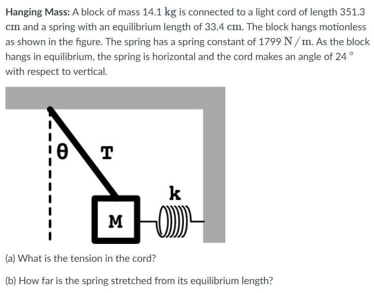 Hanging Mass: A block of mass 14.1 kg is connected to a light cord of length 351.3
cm and a spring with an equilibrium length of 33.4 cm. The block hangs motionless
as shown in the figure. The spring has a spring constant of 1799 N/ m. As the block
hangs in equilibrium, the spring is horizontal and the cord makes an angle of 24 °
with respect to vertical.
T
k
M
(a) What is the tension in the cord?
(b) How far is the spring stretched from its equilibrium length?
