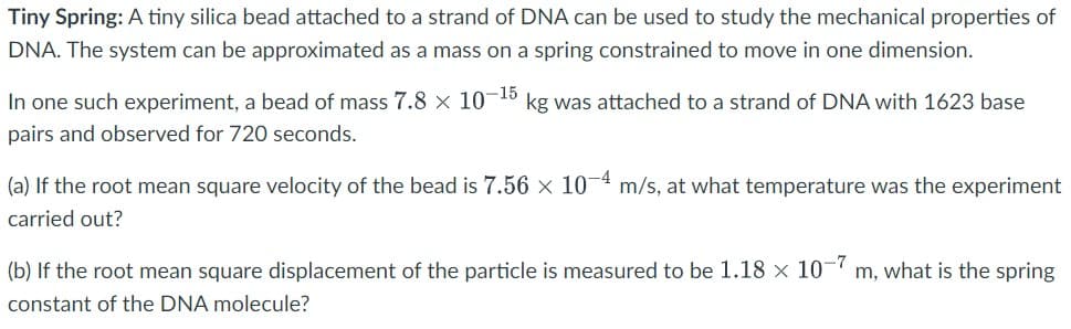Tiny Spring: A tiny silica bead attached to a strand of DNA can be used to study the mechanical properties of
DNA. The system can be approximated as a mass on a spring constrained to move in one dimension.
In one such experiment, a bead of mass 7.8 × 10¬15 kg was attached to a strand of DNA with 1623 base
pairs and observed for 720 seconds.
(a) If the root mean square velocity of the bead is 7.56 x 10-4 m/s, at what temperature was the experiment
carried out?
(b) If the root mean square displacement of the particle is measured to be 1.18 × 10-7
m, what is the spring
constant of the DNA molecule?
