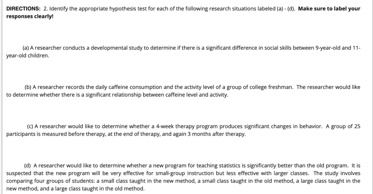 DIRECTIONS: 2. Identify the appropriate hypothesis test for each of the following research situations labeled (a) - (d). Make sure to label your
responses clearly!
(a) A researcher conducts a developmental study to determine if there is a significant difference in social skills between 9-year-old and 11-
year-old children.
(b) A researcher records the daily caffeine consumption and the activity level of a group of college freshman. The researcher would like
to determine whether there is a significant relationship between caffeine level and activity.
(c) A researcher would like to determine whether a 4-week therapy program produces significant changes in behavior. A group of 25
participants is measured before therapy, at the end of therapy, and again 3 months after therapy.
(d) A researcher would like to determine whether a new program for teaching statistics is significantly better than the old program. It is
suspected that the new program will be very effective for small-group instruction but less effective with larger classes. The study involves
comparing four groups of students: a small class taught in the new method, a small class taught in the old method, a large class taught in the
new method, and a large class taught in the old method.
