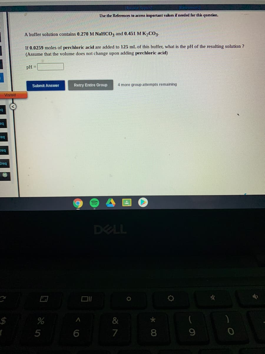 IReview Topics]
[References)
Use the References to access important values if needed for this question.
A buffer solution contains 0.270 M NaHCO, and 0.451 M K,COz.
If 0.0259 moles of perchloric acid are added to 125 mL of this buffer, what is the pH of the resulting solution ?
(Assume that the volume does not change upon adding perchloric acid)
pH =
Submit Answer
Retry Entire Group
4 more group attempts remaining
Visited
eq
req
creq
2reg
DELL
&
5
7
