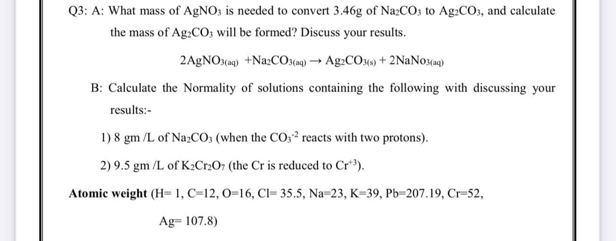 Q3: A: What mass of AgNO3 is needed to convert 3.46g of Na2CO3 to Ag2CO3, and calculate
the mass of A92CO3 will be formed? Discuss
your
results.
2AGNO3(aq) +N22CO3(aq) → Ag2CO3(9) + 2NaNo3(aq)
B: Calculate the Normality of solutions containing the following with discussing your
results:-
1) 8 gm /L of Na2CO3 (when the CO32 reacts with two protons).
2) 9.5 gm /L of K2Cr2O7 (the Cr is reduced to Cr*3).
Atomic weight (H= 1, C=12, O=16, Cl= 35.5, Na=23, K=39, Pb=207.19, Cr=52,
Ag= 107.8)
