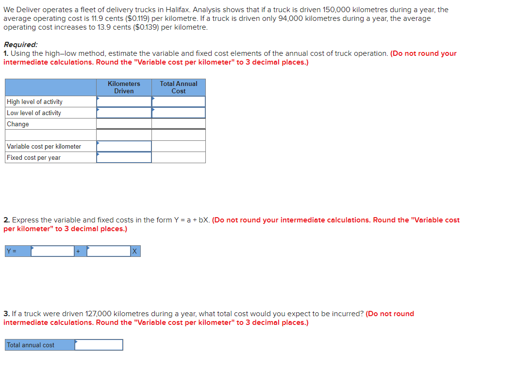 We Deliver operates a fleet of delivery trucks in Halifax. Analysis shows that if a truck is driven 150,000 kilometres during a year, the
average operating cost is 11.9 cents ($0.119) per kilometre. If a truck is driven only 94,000 kilometres during a year, the average
operating cost increases to 13.9 cents ($0.139) per kilometre.
Required:
1. Using the high-low method, estimate the variable and fixed cost elements of the annual cost of truck operation. (Do not round your
intermediate calculations. Round the "Variable cost per kilometer" to 3 decimal places.)
High level of activity
Low level of activity
Change
Variable cost per kilometer
Fixed cost per year
=
Kilometers
Driven
2. Express the variable and fixed costs in the form Y= a + bX. (Do not round your intermediate calculations. Round the "Variable cost
per kilometer" to 3 decimal places.)
Total Annual
Cost
Total annual cost
3. If a truck were driven 127,000 kilometres during a year, what total cost would you expect to be incurred? (Do not round
intermediate calculations. Round the "Variable cost per kilometer" to 3 decimal places.)