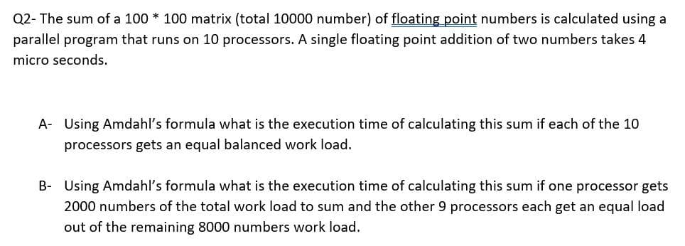 Q2- The sum of a 100 * 100 matrix (total 10000 number) of floating point numbers is calculated using a
parallel program that runs on 10 processors. A single floating point addition of two numbers takes 4
micro seconds.
A- Using Amdahl's formula what is the execution time of calculating this sum if each of the 10
processors gets an equal balanced work load.
B- Using Amdahl's formula what is the execution time of calculating this sum if one processor gets
2000 numbers of the total work load to sum and the other 9 processors each get an equal load
out of the remaining 8000 numbers work load.

