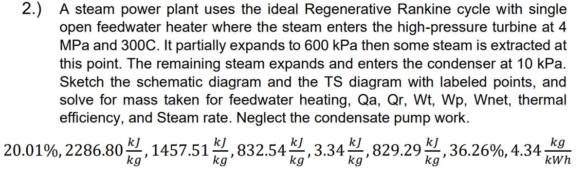 2.) A steam power plant uses the ideal Regenerative Rankine cycle with single
open feedwater heater where the steam enters the high-pressure turbine at 4
MPa and 300C. It partially expands to 600 kPa then some steam is extracted at
this point. The remaining steam expands and enters the condenser at 10 kPa.
Sketch the schematic diagram and the TS diagram with labeled points, and
solve for mass taken for feedwater heating, Qa, Qr, Wt, Wp, Wnet, thermal
efficiency, and Steam rate. Neglect the condensate pump work.
kJ
kg
20.01%, 2286.801457.51,832.54
3.34,829.2936.26%, 4.34.
)
kg
kWh