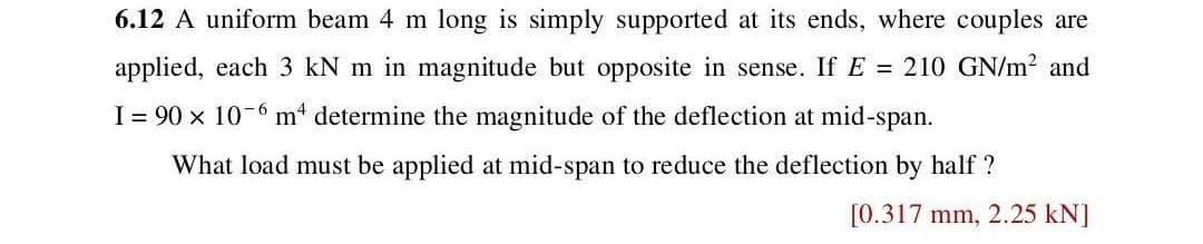 6.12 A uniform beam 4 m long is simply supported at its ends, where couples are
applied, each 3 kN m in magnitude but opposite in sense. If E = 210 GN/m² and
I = 90 × 10-6 m² determine the magnitude of the deflection at mid-span.
What load must be applied at mid-span to reduce the deflection by half?
[0.317 mm, 2.25 kN]