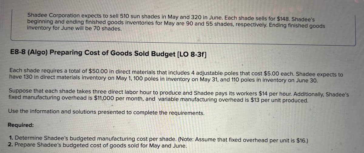 Shadee Corporation expects to sell 510 sun shades in May and 320 in June. Each shade sells for $148. Shadee's
beginning and ending finished goods inventories for May are 90 and 55 shades, respectively. Ending finished goods
inventory for June will be 70 shades.
E8-8 (Algo) Preparing Cost of Goods Sold Budget [LO 8-3f]
Each shade requires a total of $50.00 in direct materials that includes 4 adjustable poles that cost $5.00 each. Shadee expects to
have 130 in direct materials inventory on May 1, 100 poles in inventory on May 31, and 110 poles in inventory on June 30.
Suppose that each shade takes three direct labor hour to produce and Shadee pays its workers $14 per hour. Additionally, Shadee's
fixed manufacturing overhead is $11,000 per month, and variable manufacturing overhead is $13 per unit produced.
Use the information and solutions presented to complete the requirements.
Required:
1. Determine Shadee's budgeted manufacturing cost per shade. (Note: Assume that fixed overhead per unit is $16.)
2. Prepare Shadee's budgeted cost of goods sold for May and June.