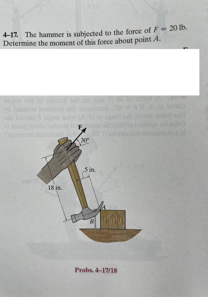 4-17. The hammer is subjected to the force of F = 20 lb.
Determine the moment of this force about point A.
ogsg od to stran odi do re08 to 5tol A
yd baisers normora odi
sisb. 08
od blugde olgus
18 in.
F
30°
5 in.
B
Probs. 4-17/18
811-A J6 151103
nga sorofaidi