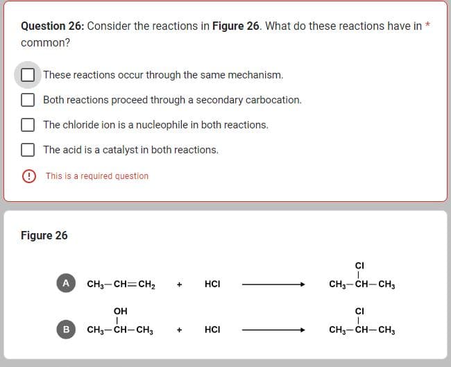 Question 26: Consider the reactions in Figure 26. What do these reactions have in *
common?
These reactions occur through the same mechanism.
Both reactions proceed through a secondary carbocation.
The chloride ion is a nucleophile in both reactions.
The acid is a catalyst in both reactions.
This is a required question
Figure 26
A
B
CH3-CH=CH₂
OH
CH3-CH-CH3
+
HCI
HCI
CI
대
CH3-CH-CH3
CI
CH3-CH-CH3