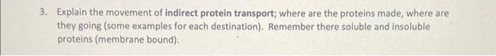 3. Explain the movement of indirect protein transport; where are the proteins made, where are
they going (some examples for each destination). Remember there soluble and insoluble
proteins (membrane bound).
