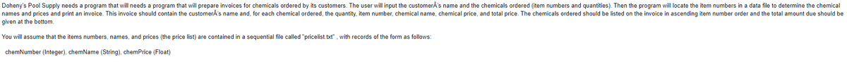 Doheny's Pool Supply needs a program that will needs a program that will prepare invoices for chemicals ordered by its customers. The user will input the customerÂ's name and the chemicals ordered (item numbers and quantities). Then the program will locate the item numbers in a data file to determine the chemical
names and prices and print an invoice. This invoice should contain the customerÂ's name and, for each chemical ordered, the quantity, item number, chemical name, chemical price, and total price. The chemicals ordered should be listed on the invoice in ascending item number order and the total amount due should be
given at the bottom.
You will assume that the items numbers, names, and prices (the price list) are contained in a sequential file called "pricelist.txt" , with records of the form as follows:
chemNumber (Integer), chemName (String), chemPrice (Float)
