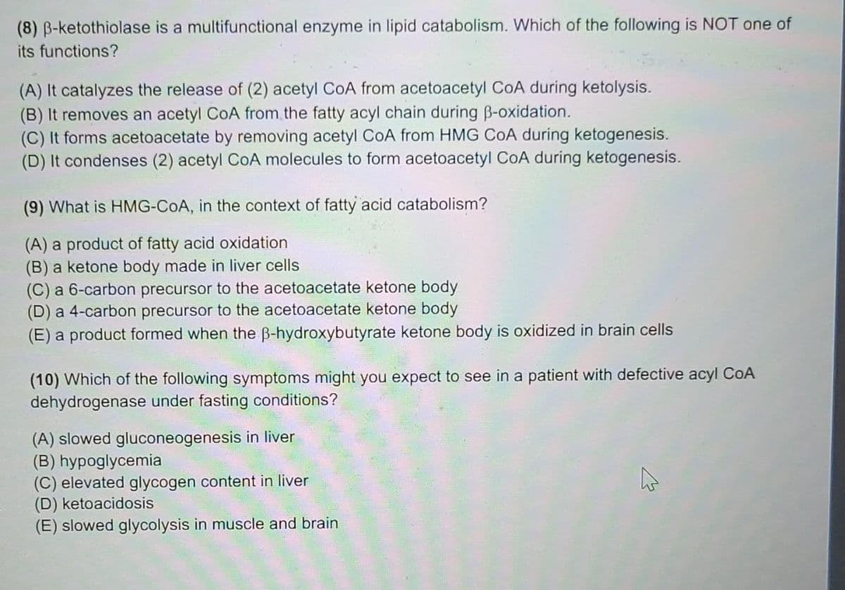 (8) B-ketothiolase is a multifunctional enzyme in lipid catabolism. Which of the following is NOT one of
its functions?
(A) It catalyzes the release of (2) acetyl CoA from acetoacetyl CoA during ketolysis.
(B) It removes an acetyl CoA from the fatty acyl chain during B-oxidation.
(C) It forms acetoacetate by removing acetyl CoA from HMG CoA during ketogenesis.
(D) It condenses (2) acetyl CoA molecules to form acetoacetyl CoA during ketogenesis.
(9) What is HMG-COA, in the context of fatty acid catabolism?
(A) a product of fatty acid oxidation
(B) a ketone body made in liver cells
(C) a 6-carbon precursor to the acetoacetate ketone body
(D) a 4-carbon precursor to the acetoacetate ketone body
(E) a product formed when the B-hydroxybutyrate ketone body is oxidized in brain cells
(10) Which of the following symptoms might you expect to see in a patient with defective acyl CoA
dehydrogenase under fasting conditions?
(A) slowed gluconeogenesis in liver
(B) hypoglycemia
(C) elevated glycogen content in liver
(D) ketoacidosis
(E) slowed glycolysis in muscle and brain
