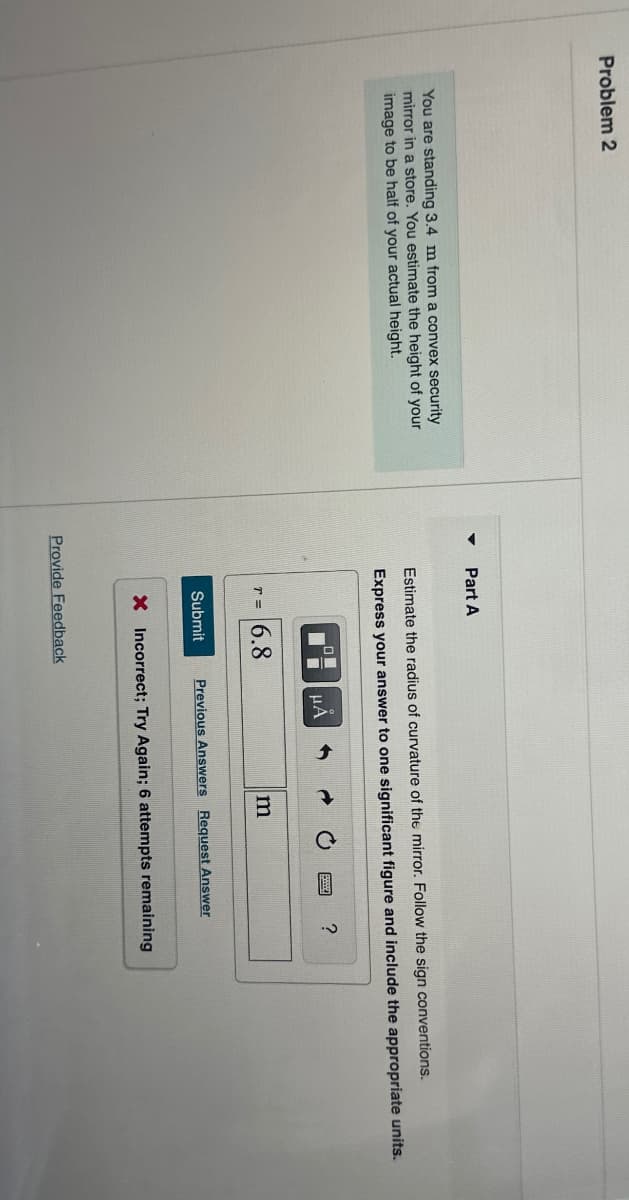 Problem 2
You are standing 3.4 m from a convex security
mirror in a store. You estimate the height of your
image to be half of your actual height.
Part A
Estimate the radius of curvature of the mirror. Follow the sign conventions.
Express your answer to one significant figure and include the appropriate units.
☐
ΜΑ
T= 6.8
m
Submit
Previous Answers Request Answer
?
× Incorrect; Try Again; 6 attempts remaining
Provide Feedback