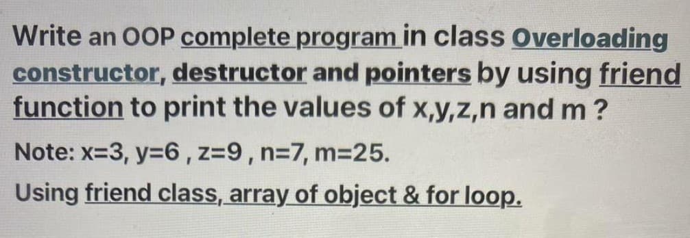 Write an OOP complete program in class Overloading
constructor, destructor and pointers by using friend
function to print the values of x,y,z,n and m ?
Note: x=3, y=6, z=9, n=7, m3D25.
Using friend class, array of object & for loop.
