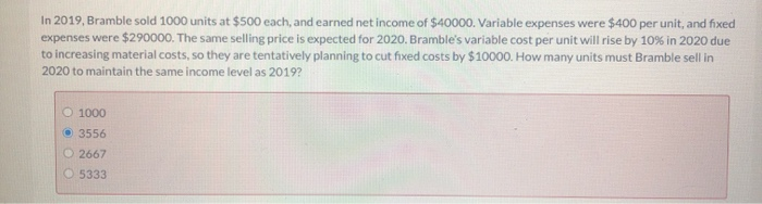 In 2019, Bramble sold 1000 units at $500 each, and earned net income of $40000. Variable expenses were $400 per unit, and fixed
expenses were $290000. The same selling price is expected for 2020. Bramble's variable cost per unit will rise by 10% in 2020 due
to increasing material costs, so they are tentatively planning to cut fixed costs by $10000. How many units must Bramble sell in
2020 to maintain the same income level as 2019?
O 1000
3556
2667
O5333