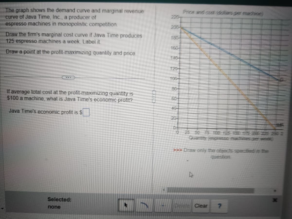 The graph shows the demand curve and marginal revenue
curve of Java Time, Inc., a producer of
espresso machines in monopolistic competition.
Draw the firm's marginal cost curve if Java Time produces
125 espresso machines a week. Label it
Draw a point at the profit-maximizing quantity and price.
if average total cost at the profit-maximizing quantity is
$100 a machine, what is Java Time's economic profit?
Java Time's economic pro t is $
Selected:
none
ON
804
604
0
Price and cost (dollars per machine)
25 50 75 100 125 150 1175 200 225 250 2
Quantity (espresso machines per week)
>>> Draw only the objects specified in the
question
ate Clear
?