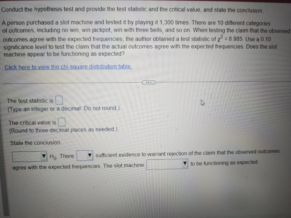 Conduct the hypothesis test and provide the test statistic and the critical value, and state the conclusion.
A person purchased a slot machine and tested it by playing it 1,300 times. There are 10 different categories
of outcomes, including no win, win jackpot, win with three bells, and so on. When testing the claim that the observed
outcomes agree with the expected frequencies, the author obtained a test statistic of x² = 8.985. Use a 0.10
significance level to test the claim that the actual outcomes agree with the expected frequencies. Does the slot
machine appear to be functioning as expected?
Click here to view the chi-square distribution table.
The test statistic is
(Type an integer or a decimal. Do not round.)
The critical value is
(Round to three decimal places as needed.)
State the conclusion.
***
Ho. There
agree with the expected frequencies. The slot machine
sufficient evidence to warrant rejection of the claim that the observed outcomes
to be functioning as expected.