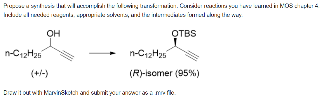 Propose a synthesis that will accomplish the following transformation. Consider reactions you have learned in MOS chapter 4.
Include all needed reagents, appropriate solvents, and the intermediates formed along the way.
OH
OTBS
n-C12H25
n-C12H25
(+/-)
(R)-isomer (95%)
Draw it out with MarvinSketch and submit your answer as a .mrv file.

