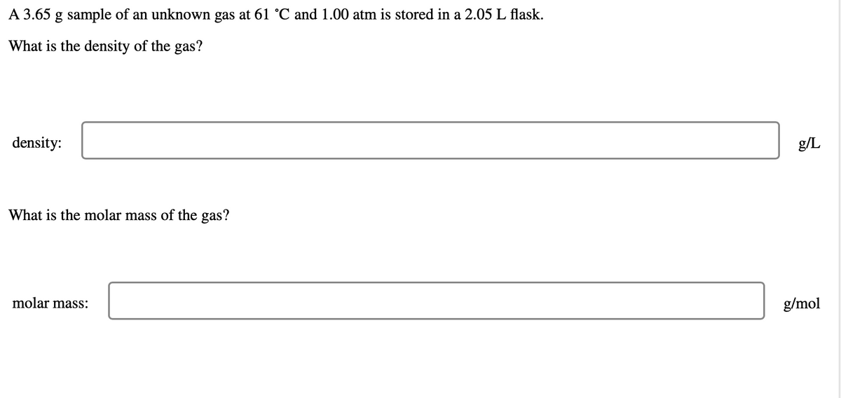 A 3.65 g sample of an unknown gas at 61 °C and 1.00 atm is stored in a 2.05 L flask.
What is the density of the gas?
density:
What is the molar mass of the gas?
molar mass:
g/L
g/mol