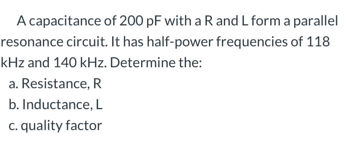 A capacitance of 200 pF with a R and L form a parallel
resonance circuit. It has half-power frequencies of 118
kHz and 140 kHz. Determine the:
a. Resistance, R
b. Inductance, L
c. quality factor