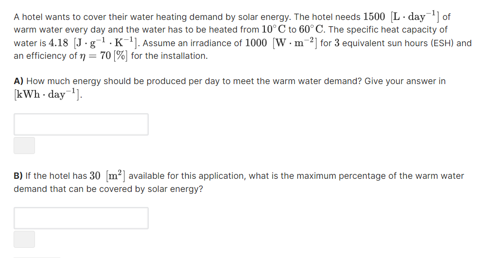 A hotel wants to cover their water heating demand by solar energy. The hotel needs 1500 L· day of
warm water every day and the water has to be heated from 10° C to 60°C. The specific heat capacity of
water is 4.18 J.g
an efficiency of n = 70 |%| for the installation.
-1
·K-1. Assume an irradiance of 1000 [W. m2] for 3 equivalent sun hours (ESH) and
A) How much energy should be produced per day to meet the warm water demand? Give your answer in
[kWh day].
B) If the hotel has 30 m2] available for this application, what is the maximum percentage of the warm water
demand that can be covered by solar energy?
