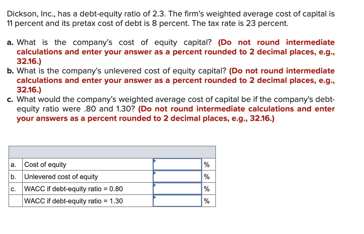 Dickson, Inc., has a debt-equity ratio of 2.3. The firm's weighted average cost of capital is
11 percent and its pretax cost of debt is 8 percent. The tax rate is 23 percent.
a. What is the company's cost of equity capital? (Do not round intermediate
calculations and enter your answer as a percent rounded to 2 decimal places, e.g.,
32.16.)
b. What is the company's unlevered cost of equity capital? (Do not round intermediate
calculations and enter your answer as a percent rounded to 2 decimal places, e.g.,
32.16.)
c. What would the company's weighted average cost of capital be if the company's debt-
equity ratio were .80 and 1.30? (Do not round intermediate calculations and enter
your answers as a percent rounded to 2 decimal places, e.g., 32.16.)
a.
Cost of equity
b.
Unlevered cost of equity
C.
WACC if debt-equity ratio = 0.80
WACC if debt-equity ratio = 1.30
%
%
%
%
do do do do