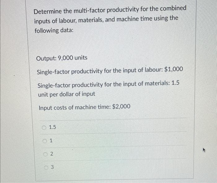 Determine the multi-factor productivity for the combined
inputs of labour, materials, and machine time using the
following data:
Output: 9,000 units
Single-factor productivity for the input of labour: $1,000
Single-factor productivity for the input of materials: 1.5
unit per dollar of input
Input costs of machine time: $2,000
1.5
1
2
3