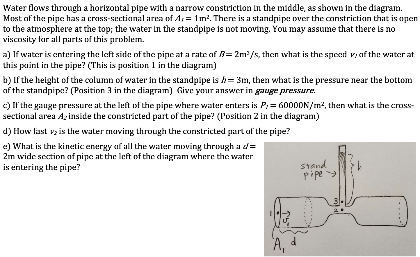 Water flows through a horizontal pipe with a narrow constriction in the middle, as shown in the diagram.
Most of the pipe has a cross-sectional area of A1= 1m?. There is a standpipe over the constriction that is open
to the atmosphere at the top; the water in the standpipe is not moving. You may assume that there is no
viscosity for all parts of this problem.
a) If water is entering the left side of the pipe at a rate of B= 2m³/s, then what is the speed vi of the water at
this point in the pipe? (This is position 1 in the diagram)
b) If the height of the column of water in the standpipe is h= 3m, then what is the pressure near the bottom
of the standpipe? (Position 3 in the diagram) Give your answer in gauge pressure.
c) If the gauge pressure at the left of the pipe where water enters is P1= 60000N/m², then what is the cross-
sectional area Az inside the constricted part of the pipe? (Position 2 in the diagram)
d) How fast v2 is the water moving through the constricted part of the pipe?
e) What is the kinetic energy of all the water moving through a d=
2m wide section of pipe at the left of the diagram where the water
is entering the pipe?
stand
pipe >
