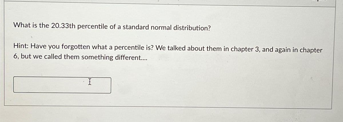 What is the 20.33th percentile of a standard normal distribution?
Hint: Have you forgotten what a percentile is? We talked about them in chapter 3, and again in chapter
6, but we called them something different....
I