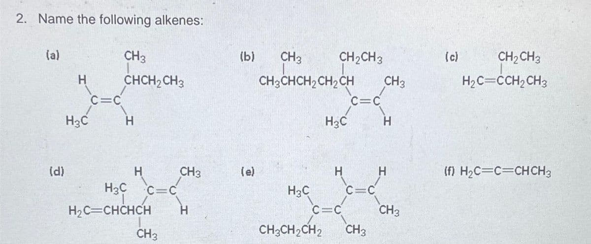 2. Name the following alkenes:
(a)
(d)
H
H₂C
C=C
CH3
CHCH₂ CH3
H
H
c=c
H3C
H₂C=CHCHCH H
17
CH3
CH3
(b)
(e)
CH3
CH3CHCH₂CH₂CH
H3C
CH₂CH3
CH3CH₂CH₂
H₂C
H
C=C
C=C
C=C
CH3
CH3
H
H
CH3
(c)
CH₂ CH3
H₂C=CCH₂ CH3
(f) H₂C=C=CH CH3